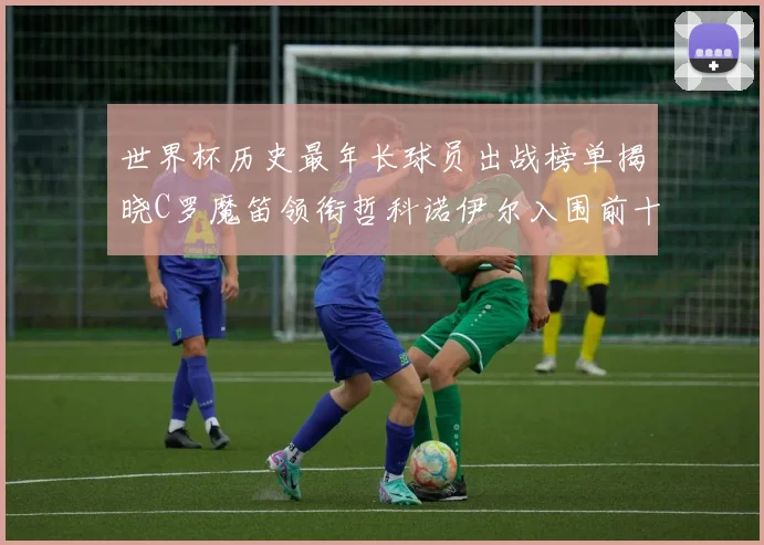 世界杯历史最年长球员出战榜单揭晓C罗魔笛领衔哲科诺伊尔入围前十