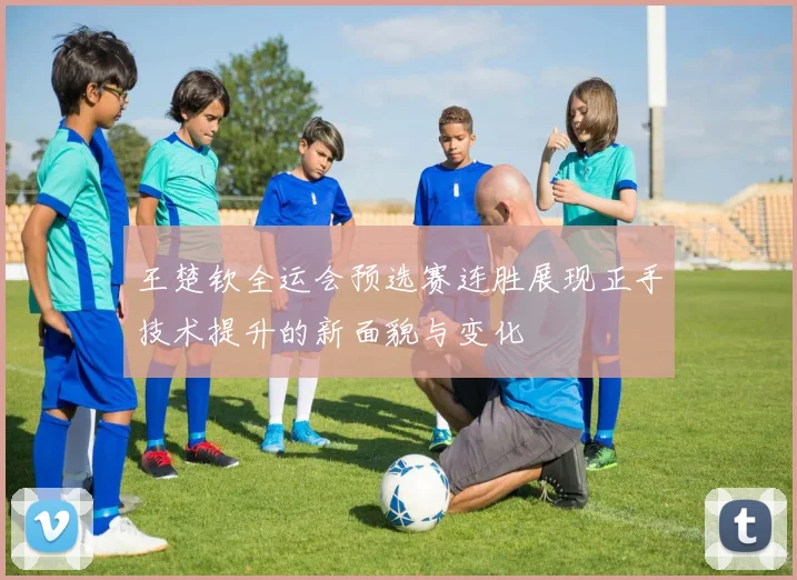 王楚钦全运会预选赛连胜展现正手技术提升的新面貌与变化