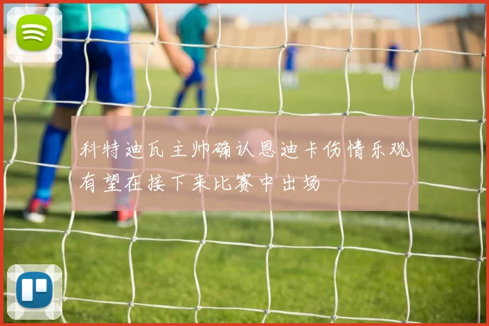 科特迪瓦主帅确认恩迪卡伤情乐观有望在接下来比赛中出场