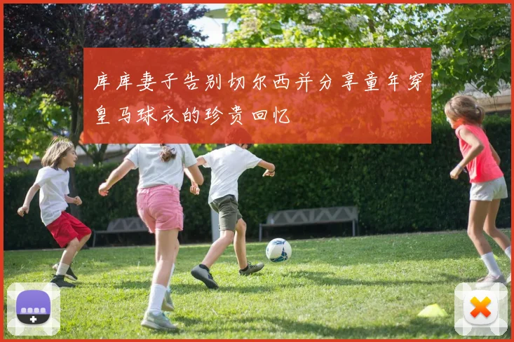 库库妻子告别切尔西并分享童年穿皇马球衣的珍贵回忆