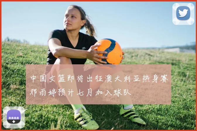 中国女篮即将出征澳大利亚热身赛邓雨婷预计七月加入球队