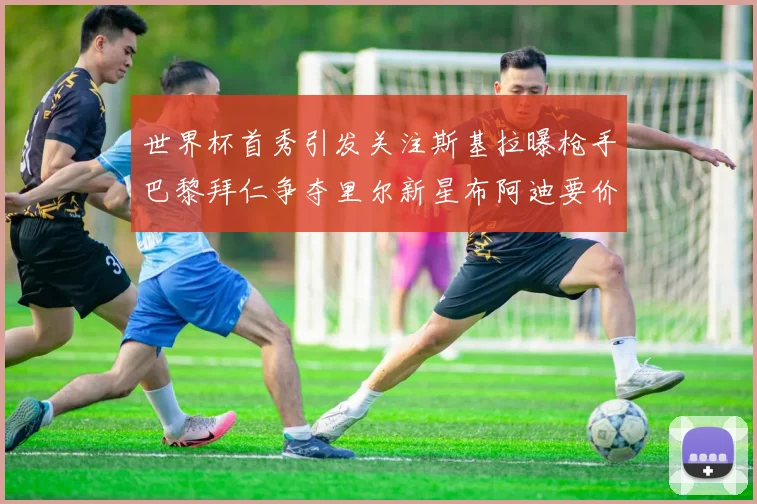 世界杯首秀引发关注斯基拉曝枪手巴黎拜仁争夺里尔新星布阿迪要价7000万欧