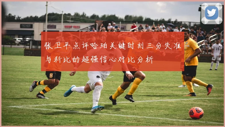 张卫平点评哈珀关键时刻三分失准与科比的超强信心对比分析