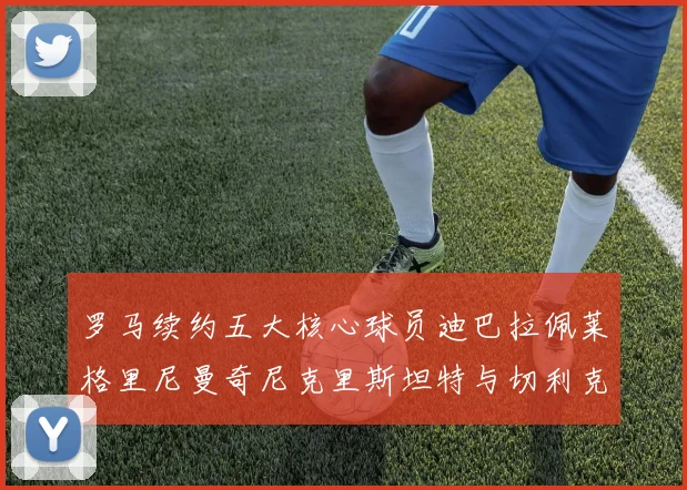 罗马续约五大核心球员迪巴拉佩莱格里尼曼奇尼克里斯坦特与切利克共创未来