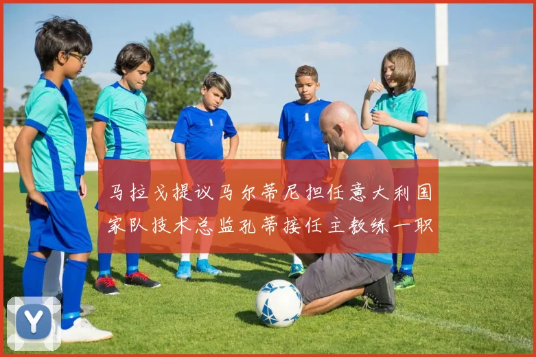 马拉戈提议马尔蒂尼担任意大利国家队技术总监孔蒂接任主教练一职