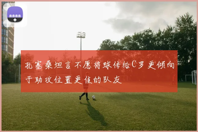 孔塞桑坦言不愿将球传给C罗更倾向于助攻位置更佳的队友