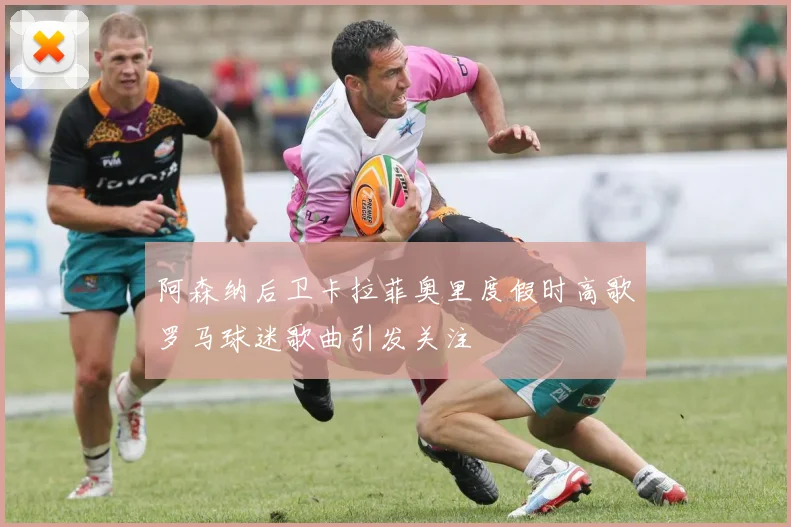 阿森纳后卫卡拉菲奥里度假时高歌罗马球迷歌曲引发关注