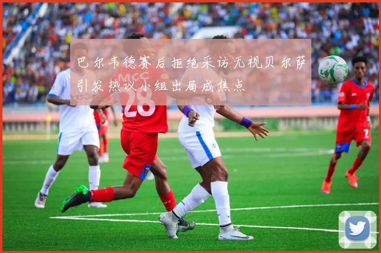 巴尔韦德赛后拒绝采访无视贝尔萨引发热议小组出局成焦点