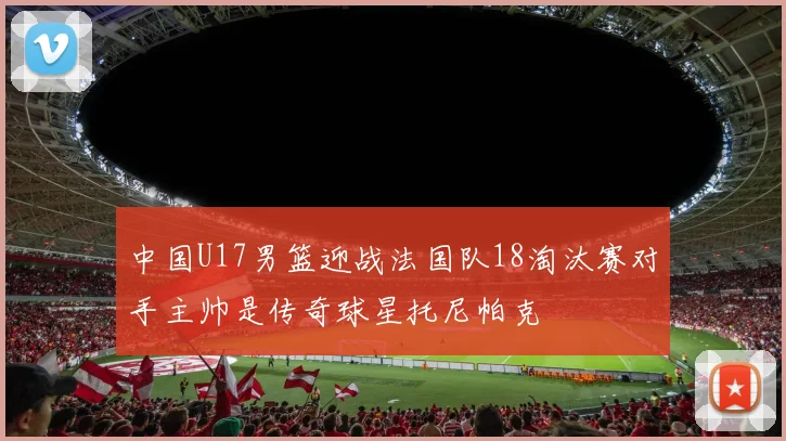 中国U17男篮迎战法国队18淘汰赛对手主帅是传奇球星托尼帕克
