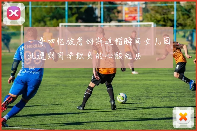 一哥回忆被詹姆斯追帽瞬间女儿因此遭到同学欺负的心酸经历