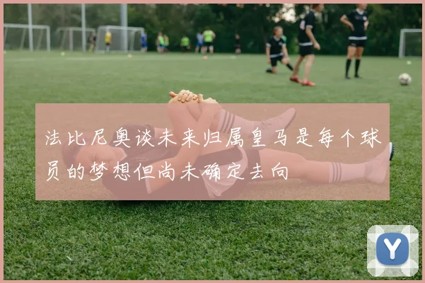 法比尼奥谈未来归属皇马是每个球员的梦想但尚未确定去向
